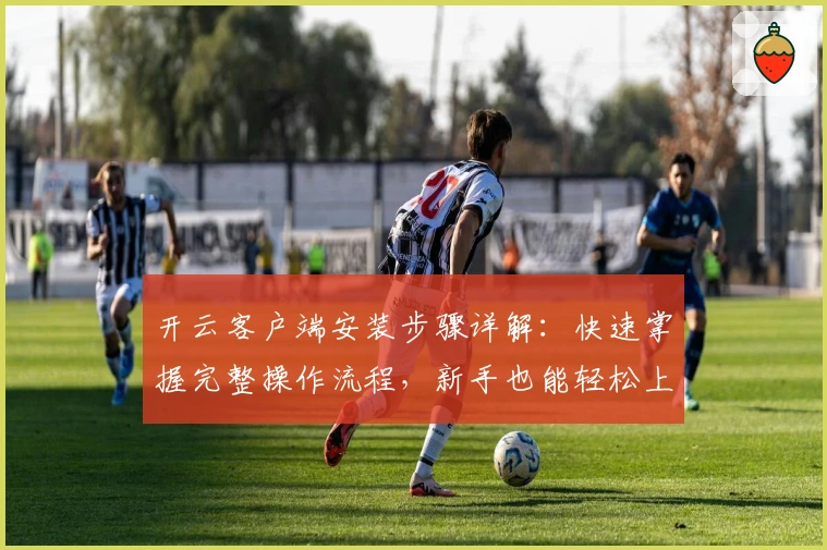 开云客户端安装步骤详解：快速掌握完整操作流程，新手也能轻松上手