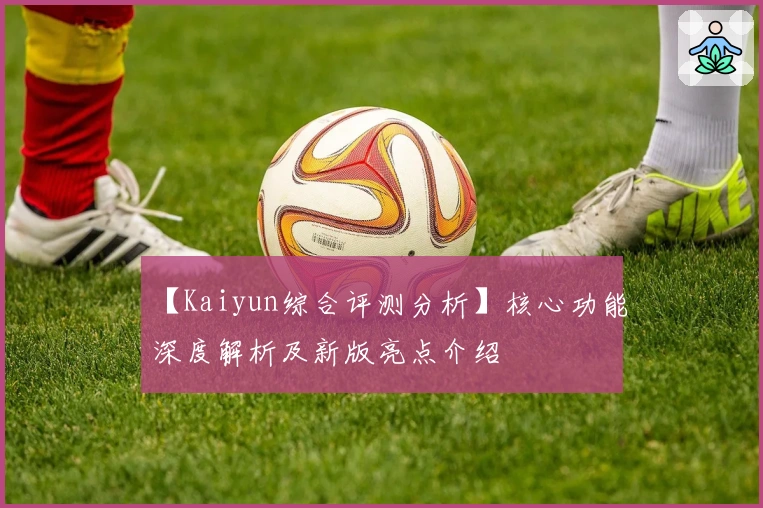 【Kaiyun综合评测分析】核心功能深度解析及新版亮点介绍